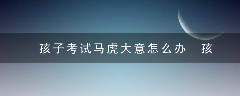 孩子考试马虎大意怎么办 孩子考试马虎大意家长正确解决